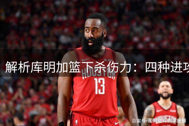 解析库明加篮下杀伤力：四种进攻方式展现身体优势
